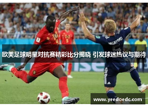 欧美足球明星对抗赛精彩比分揭晓 引发球迷热议与期待