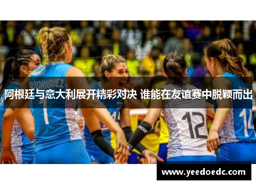 阿根廷与意大利展开精彩对决 谁能在友谊赛中脱颖而出