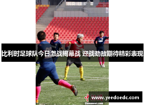 比利时足球队今日激战揭幕战 迎战劲敌期待精彩表现